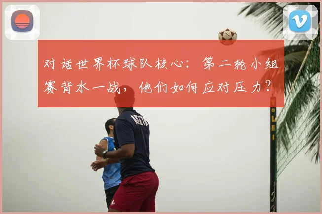 对话世界杯球队核心：第二轮小组赛背水一战，他们如何应对压力？
