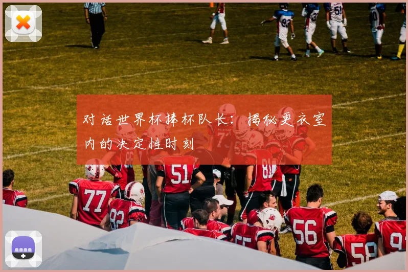 对话世界杯捧杯队长：揭秘更衣室内的决定性时刻