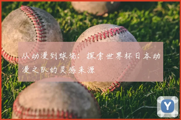 从动漫到球场：探索世界杯日本动漫之队的灵感来源