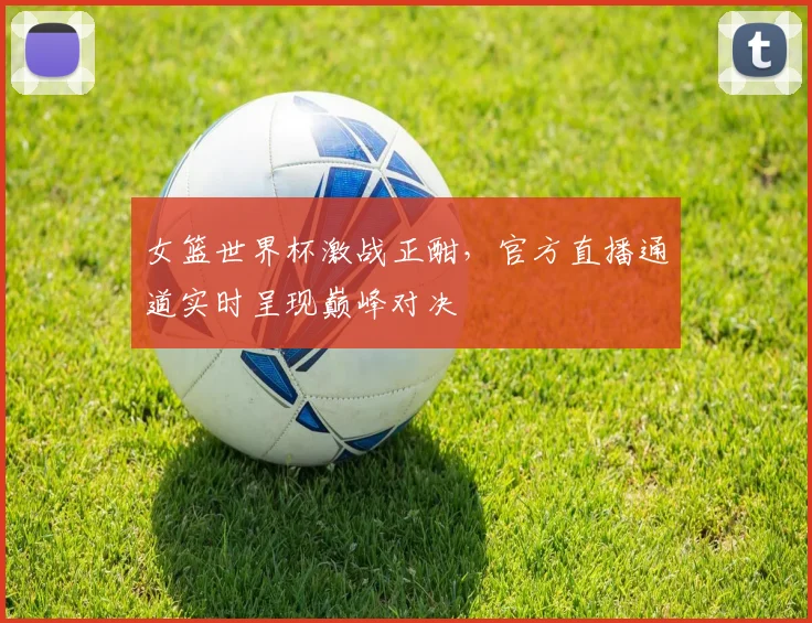女篮世界杯激战正酣,官方直播通道实时呈现巅峰对决