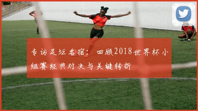 专访足坛名宿:回顾2018世界杯小组赛经典对决与关键转折