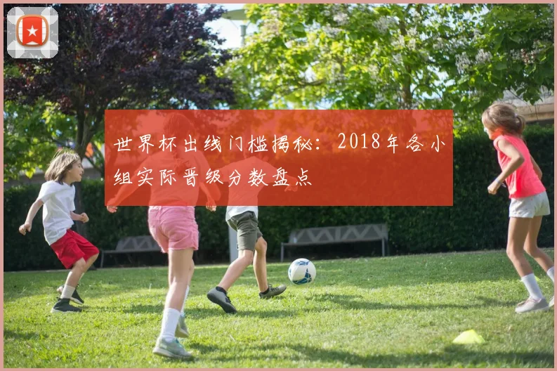 世界杯出线门槛揭秘:2018年各小组实际晋级分数盘点