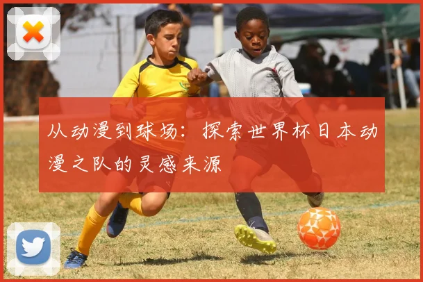 从动漫到球场:探索世界杯日本动漫之队的灵感来源
